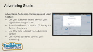 Advertising Studio
Advertising Audiences, Campaigns and Lead
Capture
● Use your customer data to drive all your
digital advertising at scale
● Advertise relevant content on FB, Instagram,
Twitter, Google, etc
● Use CRM data to target your advertising
content
● Use Journey Builder to connect your
advertising
 