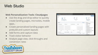 Web Studio
Web Personalization Tools: Cloudpages
● Use the drag and drop editor to quickly
create landing pages, microsites, mobile
apps..
● Create personalized landing pages with
prebuild and custom layouts
● Add forms and capture data
● Track visitor behavior
● Analyze page view, click-throughs and
conversion rates
 