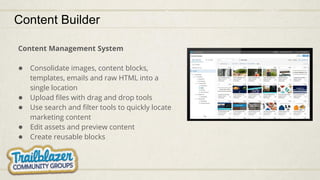 Content Builder
Content Management System
● Consolidate images, content blocks,
templates, emails and raw HTML into a
single location
● Upload files with drag and drop tools
● Use search and filter tools to quickly locate
marketing content
● Edit assets and preview content
● Create reusable blocks
 