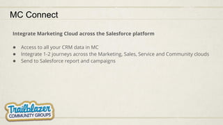 MC Connect
Integrate Marketing Cloud across the Salesforce platform
● Access to all your CRM data in MC
● Integrate 1-2 journeys across the Marketing, Sales, Service and Community clouds
● Send to Salesforce report and campaigns
 