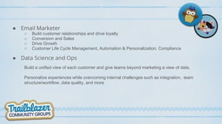 ● Email Marketer
○ Build customer relationships and drive loyalty
○ Conversion and Sales
○ Drive Growth
○ Customer Life Cycle Management, Automation & Personalization, Compliance
● Data Science and Ops
Build a unified view of each customer and give teams beyond marketing a view of data.
Personalize experiences while overcoming internal challenges such as integration, team
structure/workflow, data quality, and more
 