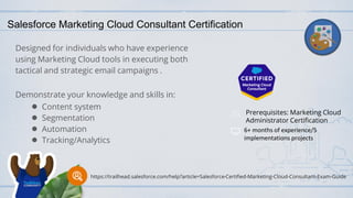 Salesforce Marketing Cloud Consultant Certification
Designed for individuals who have experience
using Marketing Cloud tools in executing both
tactical and strategic email campaigns .
Demonstrate your knowledge and skills in:
● Content system
● Segmentation
● Automation
● Tracking/Analytics
Prerequisites: Marketing Cloud
Administrator Certification
6+ months of experience/5
implementations projects
https://trailhead.salesforce.com/help?article=Salesforce-Certified-Marketing-Cloud-Consultant-Exam-Guide
 