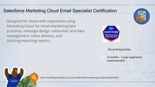 Salesforce Marketing Cloud Email Specialist Certification
Designed for those with experience using
Marketing Cloud for email marketing best
practices, message design, subscriber and data
management, inbox delivery, and
tracking/reporting metrics.
No prerequisites
6 months – 1 year experience
recommended
https://trailhead.salesforce.com/credentials/marketingcloudemailspecialist
 