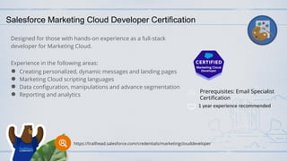 Salesforce Marketing Cloud Developer Certification
Designed for those with hands-on experience as a full-stack
developer for Marketing Cloud.
Experience in the following areas:
● Creating personalized, dynamic messages and landing pages
● Marketing Cloud scripting languages
● Data configuration, manipulations and advance segmentation
● Reporting and analytics
Prerequisites: Email Specialist
Certification
1 year experience recommended
https://trailhead.salesforce.com/credentials/marketingclouddeveloper
 