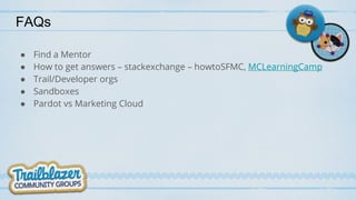 FAQs
● Find a Mentor
● How to get answers – stackexchange – howtoSFMC, MCLearningCamp
● Trail/Developer orgs
● Sandboxes
● Pardot vs Marketing Cloud
 
