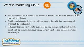 What is Marketing Cloud
● Marketing Cloud is the platform for delivering relevant, personalized journeys across
channels and devices
● Enables marketers to deliver the right message at the right time throughout all
phases of the relationship.
● Includes integrated solutions for customer journey management, email, mobile,
social, web personalization, advertising, content creation and management, and
data analysis
 