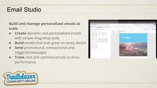 Email Studio
Build and manage personalized emails at
scale
● Create dynamic and personalized emails
with simple drag-drop tools
● Build emails that look great on every device
● Send promotional, transactional and
triggered messages
● Track, test and optimize emails to drive
performance
 
