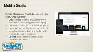 Mobile Studio
Mobile Messaging: MobileConnect, Mobile
Push, GroupConnect
● Create cross channel engagement with
SMS, MMS, push and group messaging
● Use ready made SMS and MMS templates
● Have two way mobile conversations that
include pictures, videos and audios with
MMS and group messaging
● Deliver time sensitive, personalized
reminder and alerts
 