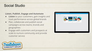 Social Studio
Listen, Publish, Engage and Automate
● Listen to your customers, gain insights and
track performance across global brands
● Plan, collaborate and publish social
campaigns across teams, brands and
geographies
● Engage with customers and prospects at
scale to nurture community and provide
customer service
 