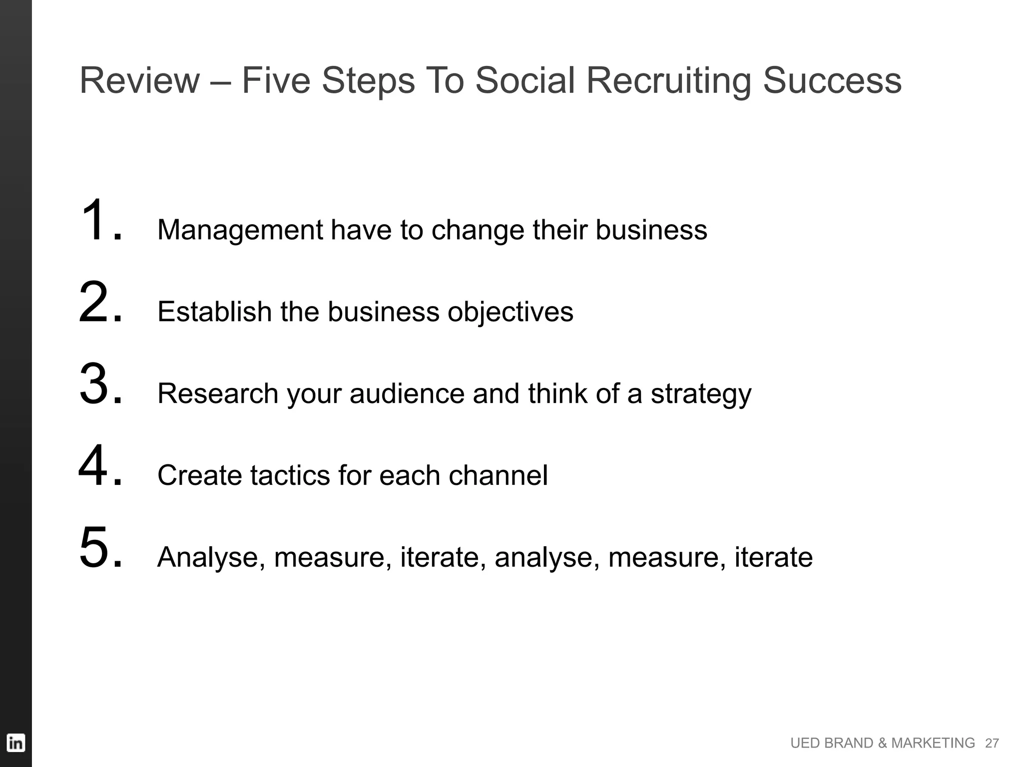 UED BRAND & MARKETING
Review – Five Steps To Social Recruiting Success
1. Management have to change their business
2. Establish the business objectives
3. Research your audience and think of a strategy
4. Create tactics for each channel
5. Analyse, measure, iterate, analyse, measure, iterate
27
 
