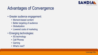 Advantages of Convergence
• Greater audience engagement:
• Moment-based content
• Better targeting of audience
• Globalization
• Lowered costs of marketing
• Emerging technologies:
• 5G technology
• Cell Phones
• Gaming
• What’s next?
Leverage Edu
 
