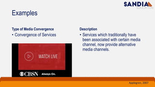 Examples
Type of Media Convergence
• Convergence of Services
Description
• Services which traditionally have
been associated with certain media
channel, now provide alternative
media channels.
Applegren, 2007
 