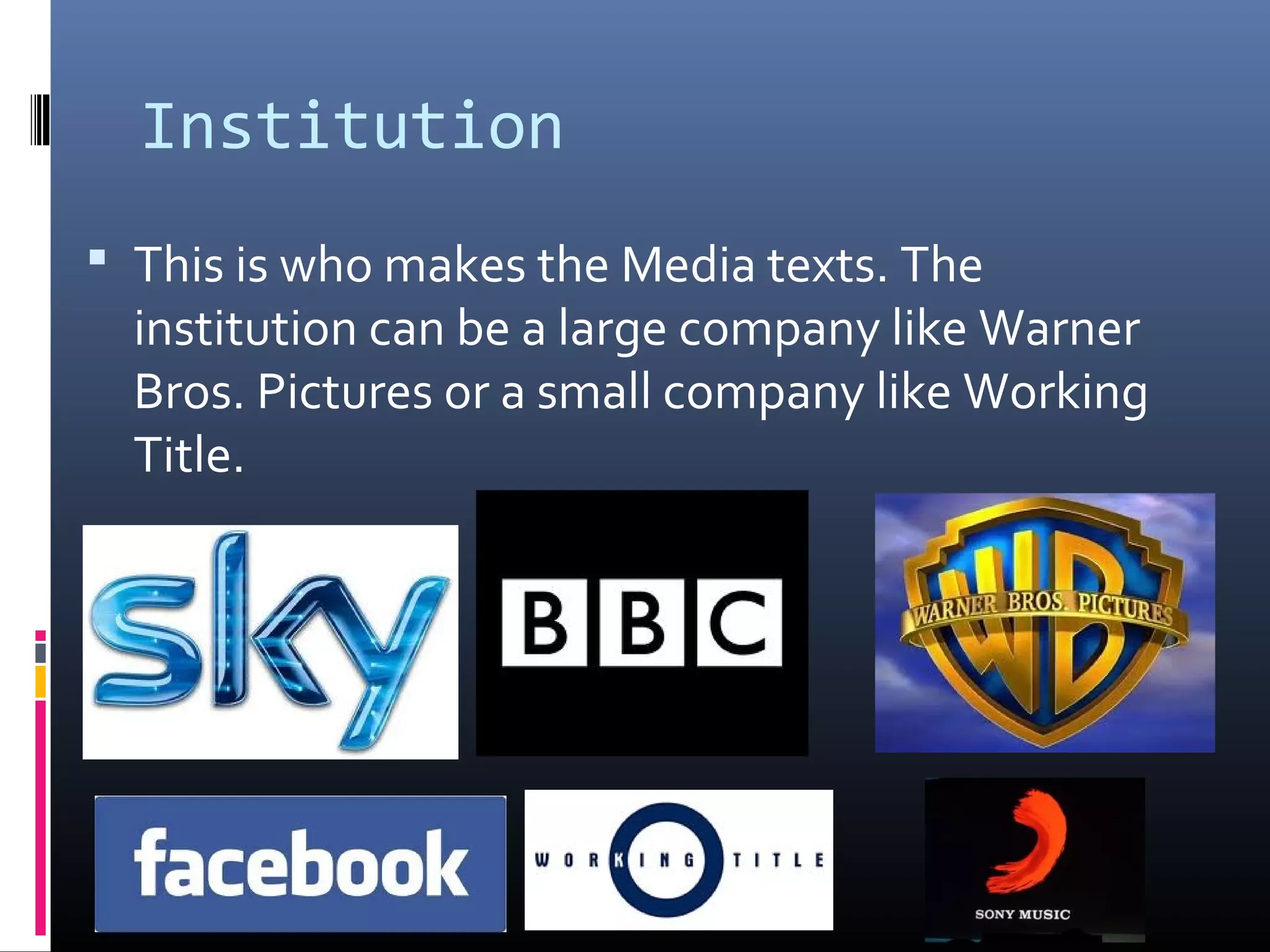Institution
 This is who makes the Media texts. The
institution can be a large company like Warner
Bros. Pictures or a small company like Working
Title.
 