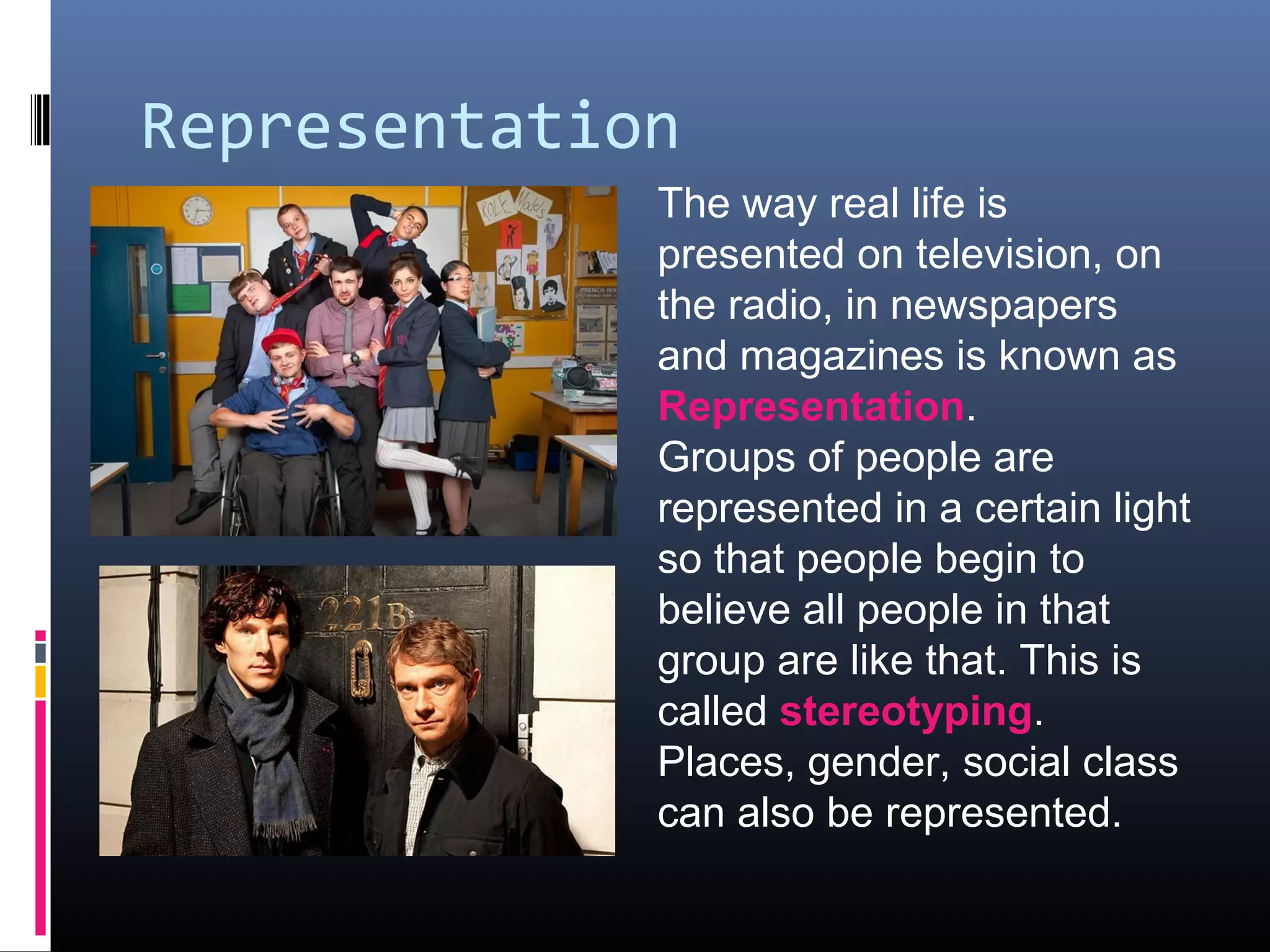 Representation
The way real life is
presented on television, on
the radio, in newspapers
and magazines is known as
Representation.
Groups of people are
represented in a certain light
so that people begin to
believe all people in that
group are like that. This is
called stereotyping.
Places, gender, social class
can also be represented.
 