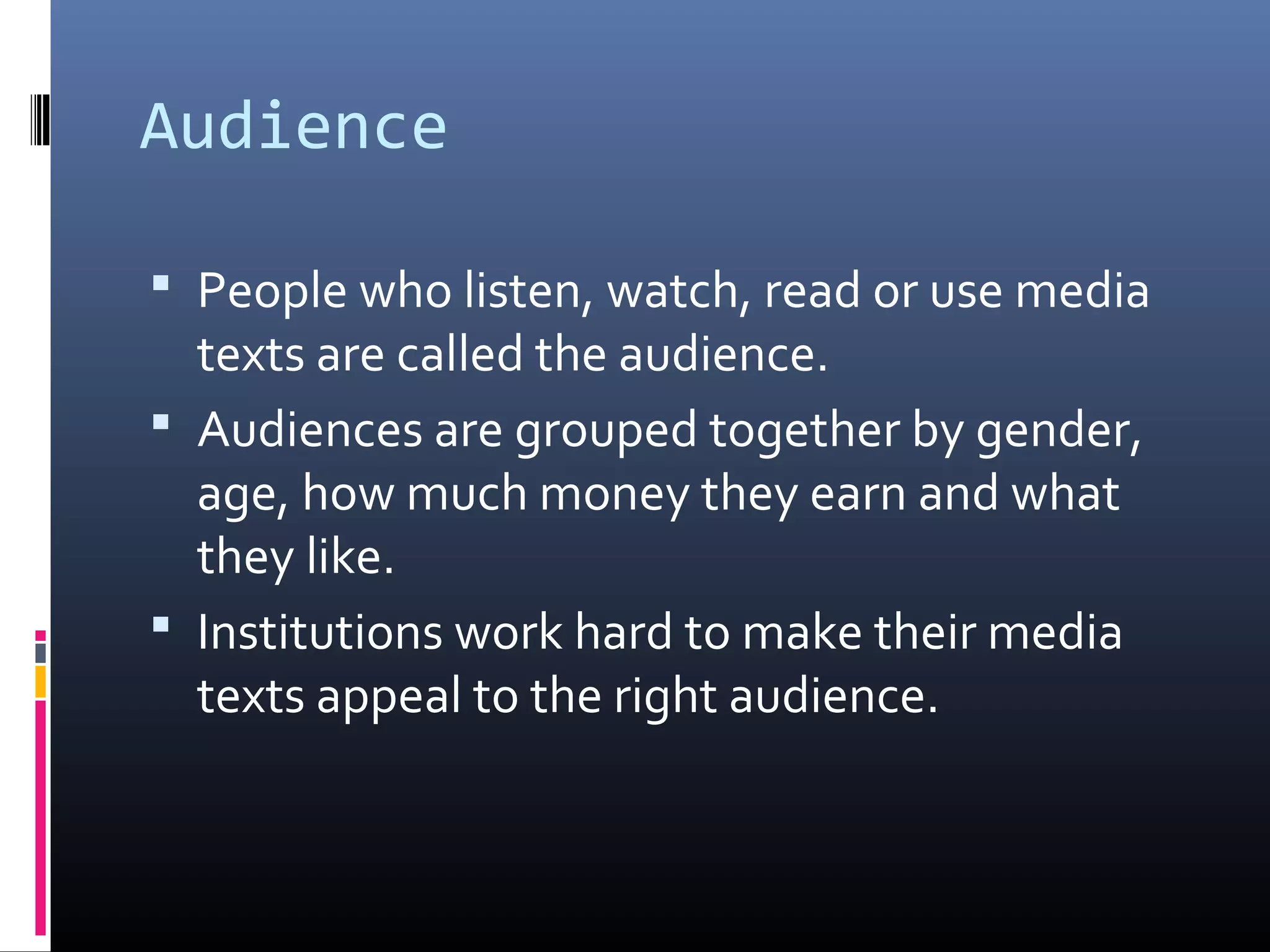 Audience
 People who listen, watch, read or use media
texts are called the audience.
 Audiences are grouped together by gender,
age, how much money they earn and what
they like.
 Institutions work hard to make their media
texts appeal to the right audience.
 