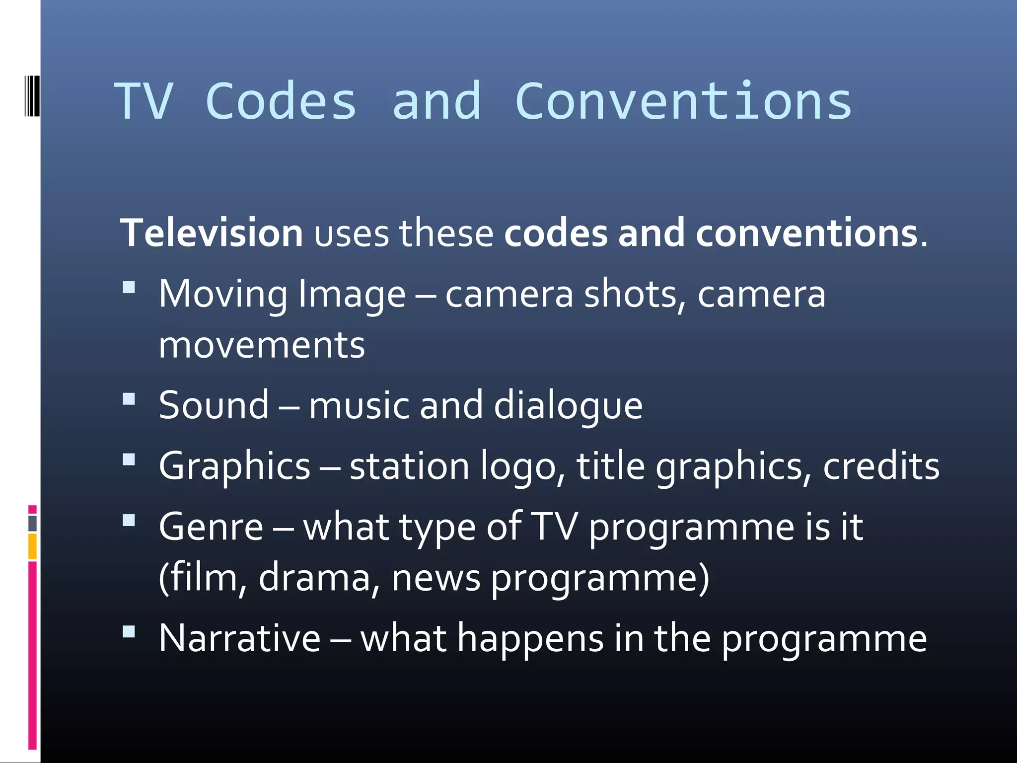 TV Codes and Conventions
Television uses these codes and conventions.
 Moving Image – camera shots, camera
movements
 Sound – music and dialogue
 Graphics – station logo, title graphics, credits
 Genre – what type of TV programme is it
(film, drama, news programme)
 Narrative – what happens in the programme
 
