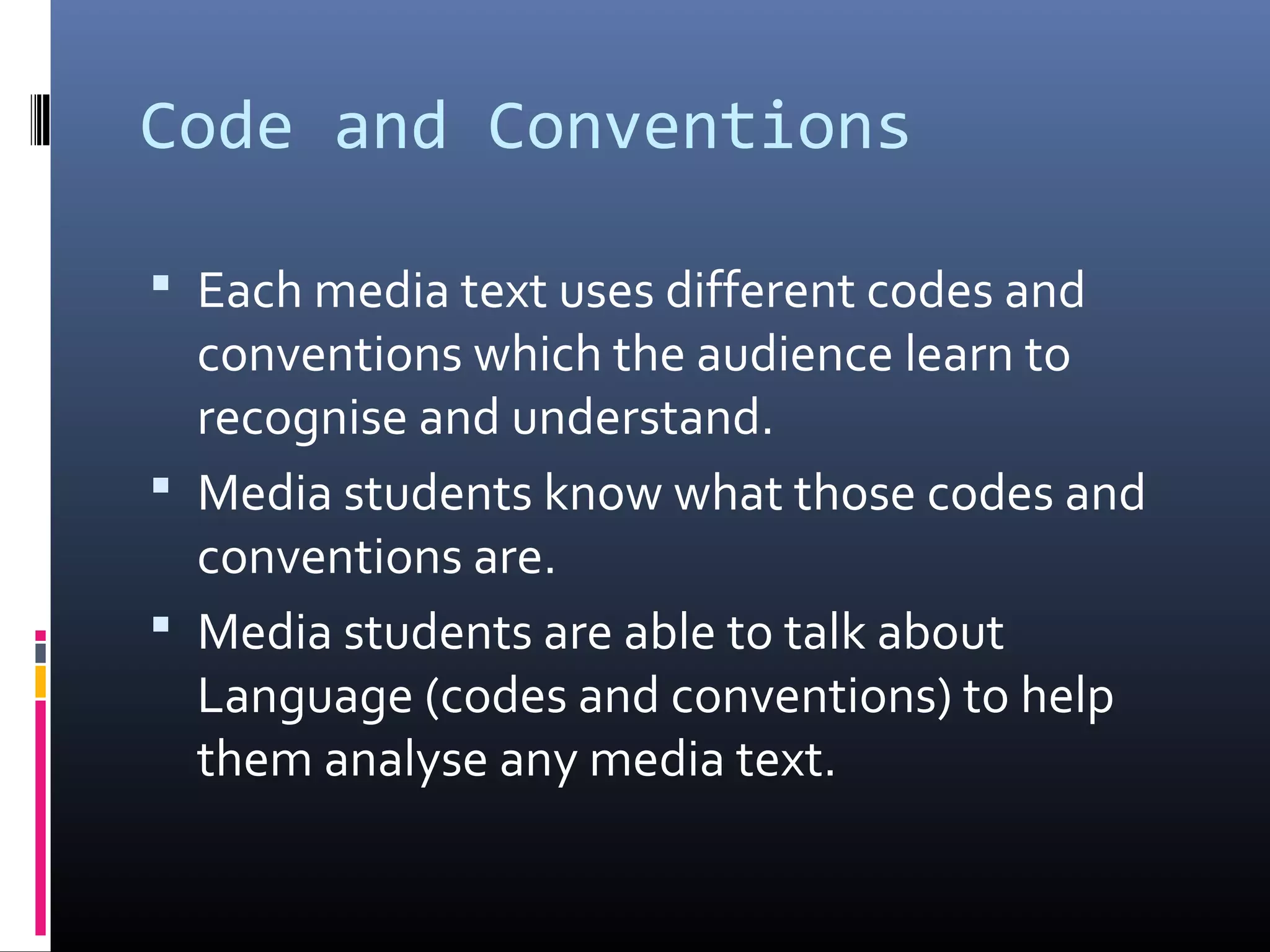 Code and Conventions
 Each media text uses different codes and
conventions which the audience learn to
recognise and understand.
 Media students know what those codes and
conventions are.
 Media students are able to talk about
Language (codes and conventions) to help
them analyse any media text.
 