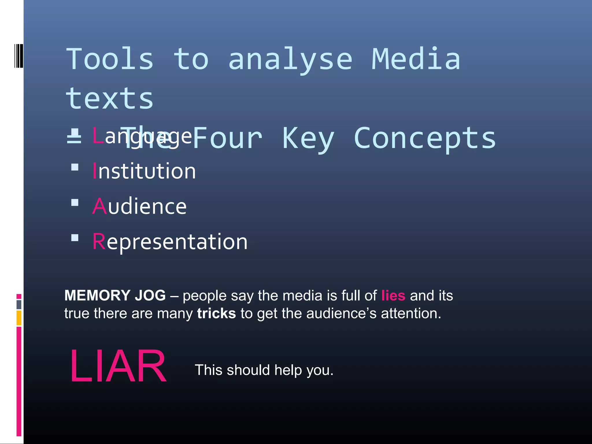 Tools to analyse Media
texts
= The Four Key Concepts Language
 Institution
 Audience
 Representation
MEMORY JOG – people say the media is full of lies and its
true there are many tricks to get the audience’s attention.
LIAR This should help you.
 
