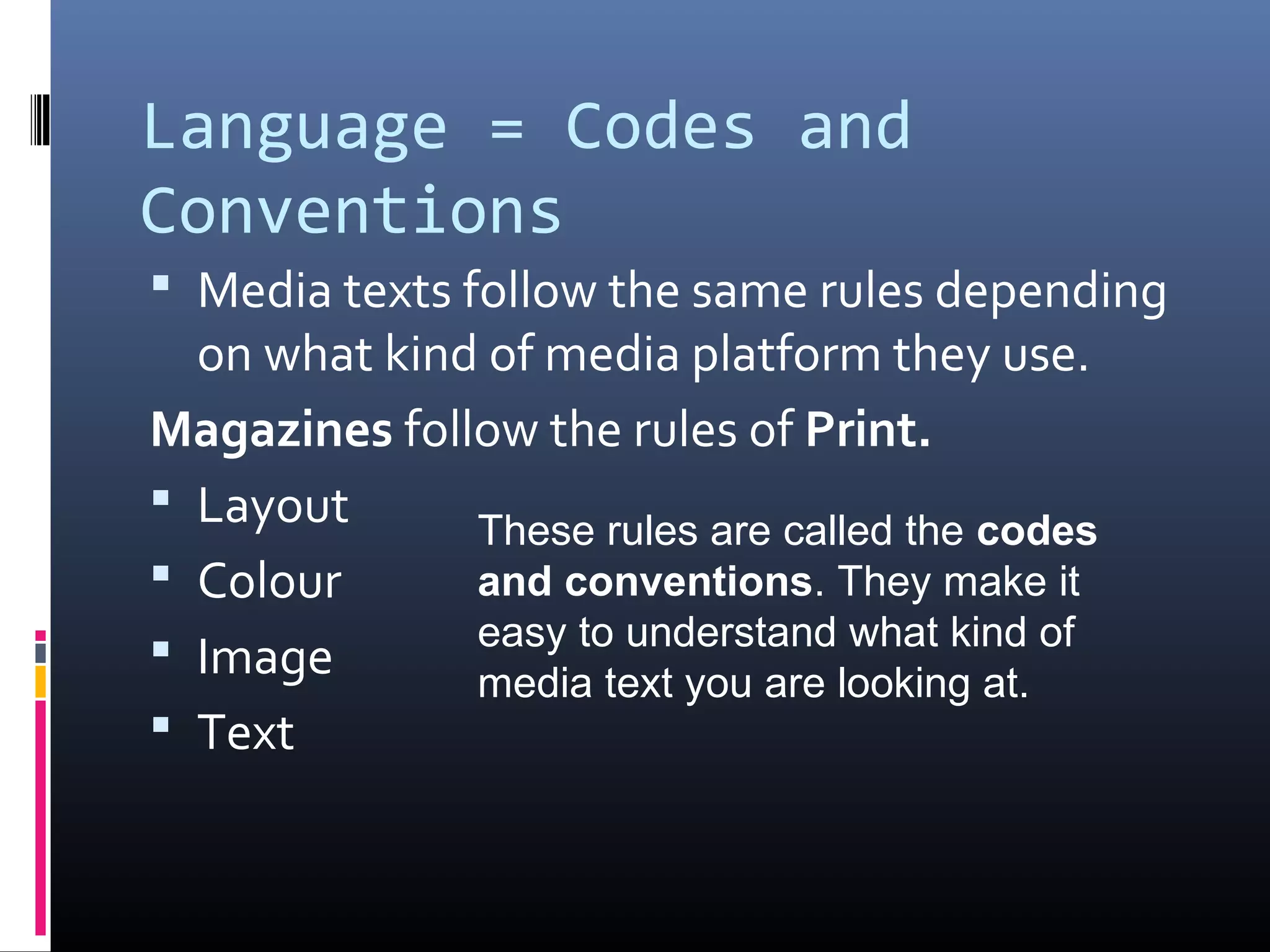 Language = Codes and
Conventions
 Media texts follow the same rules depending
on what kind of media platform they use.
Magazines follow the rules of Print.
 Layout
 Colour
 Image
 Text
These rules are called the codes
and conventions. They make it
easy to understand what kind of
media text you are looking at.
 