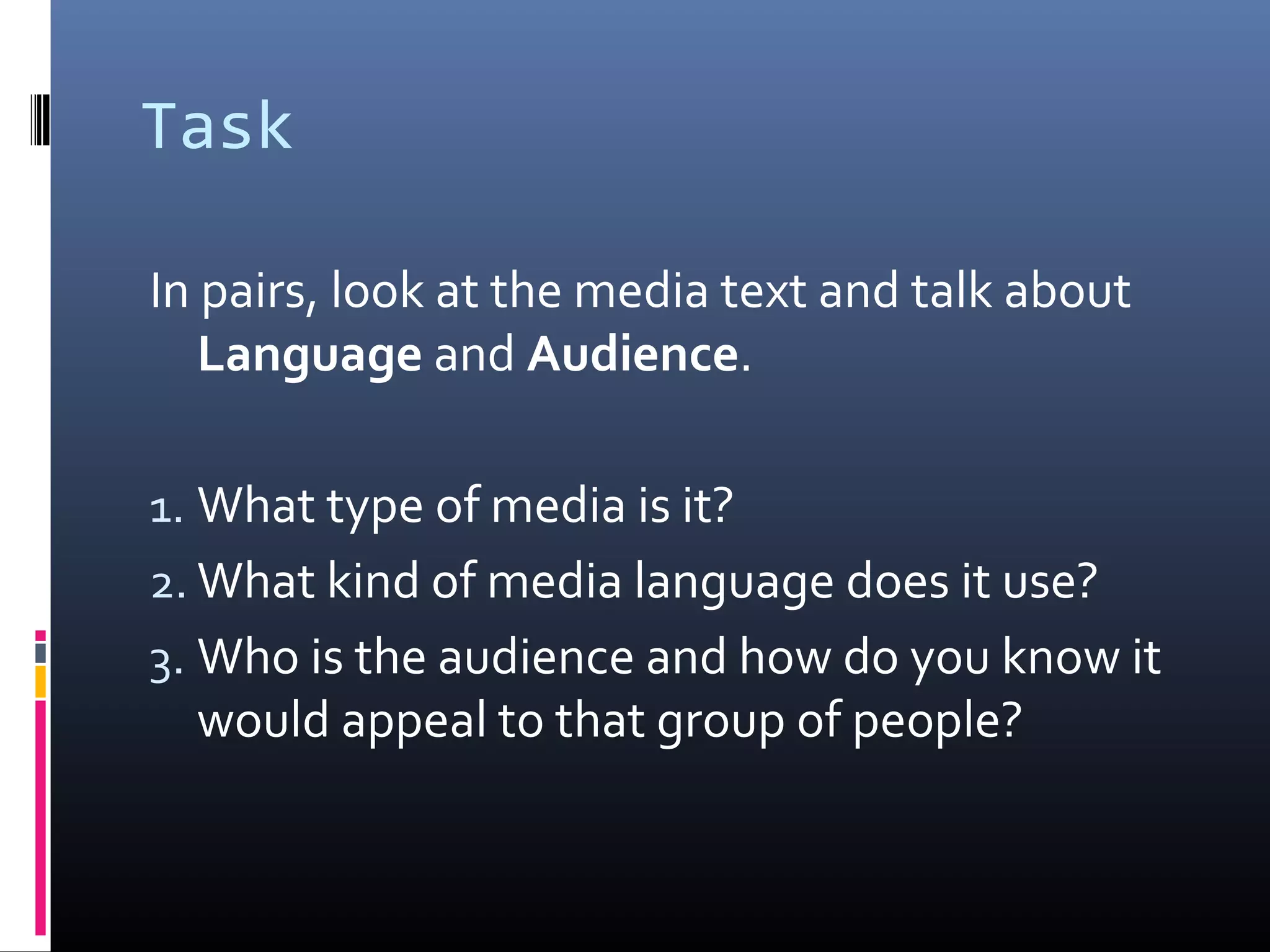 Task
In pairs, look at the media text and talk about
Language and Audience.
1. What type of media is it?
2. What kind of media language does it use?
3. Who is the audience and how do you know it
would appeal to that group of people?
 