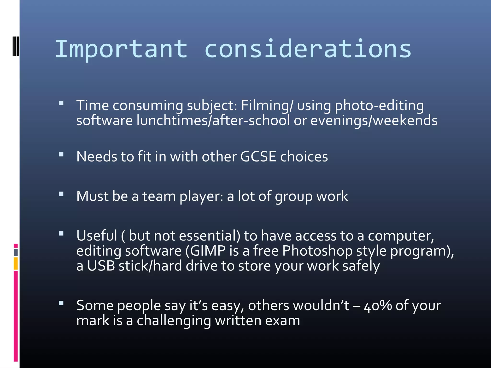 Important considerations
 Time consuming subject: Filming/ using photo-editing
software lunchtimes/after-school or evenings/weekends
 Needs to fit in with other GCSE choices
 Must be a team player: a lot of group work
 Useful ( but not essential) to have access to a computer,
editing software (GIMP is a free Photoshop style program),
a USB stick/hard drive to store your work safely
 Some people say it’s easy, others wouldn’t – 40% of your
mark is a challenging written exam
 