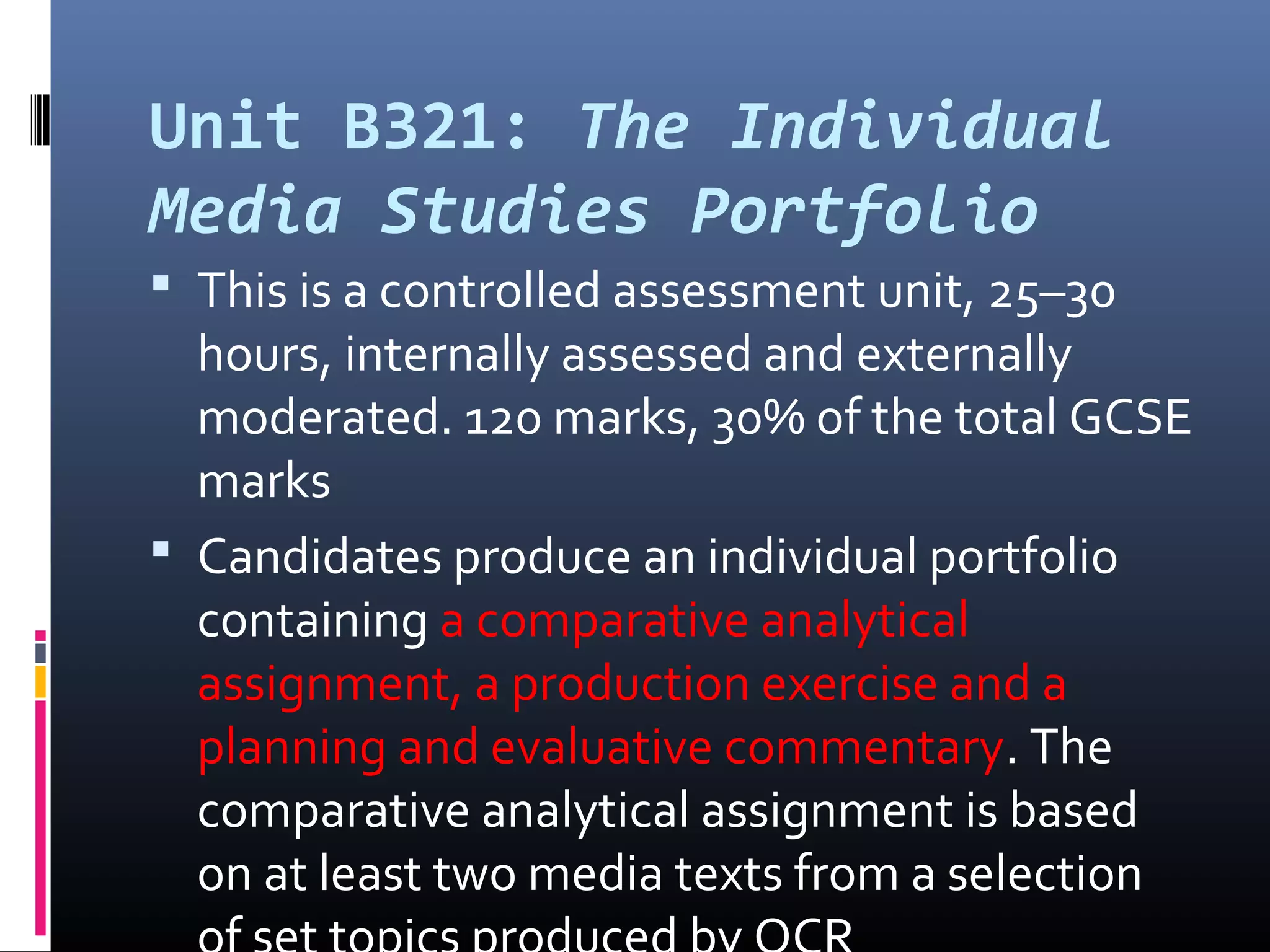 Unit B321: The Individual
Media Studies Portfolio
 This is a controlled assessment unit, 25–30
hours, internally assessed and externally
moderated. 120 marks, 30% of the total GCSE
marks
 Candidates produce an individual portfolio
containing a comparative analytical
assignment, a production exercise and a
planning and evaluative commentary. The
comparative analytical assignment is based
on at least two media texts from a selection
 