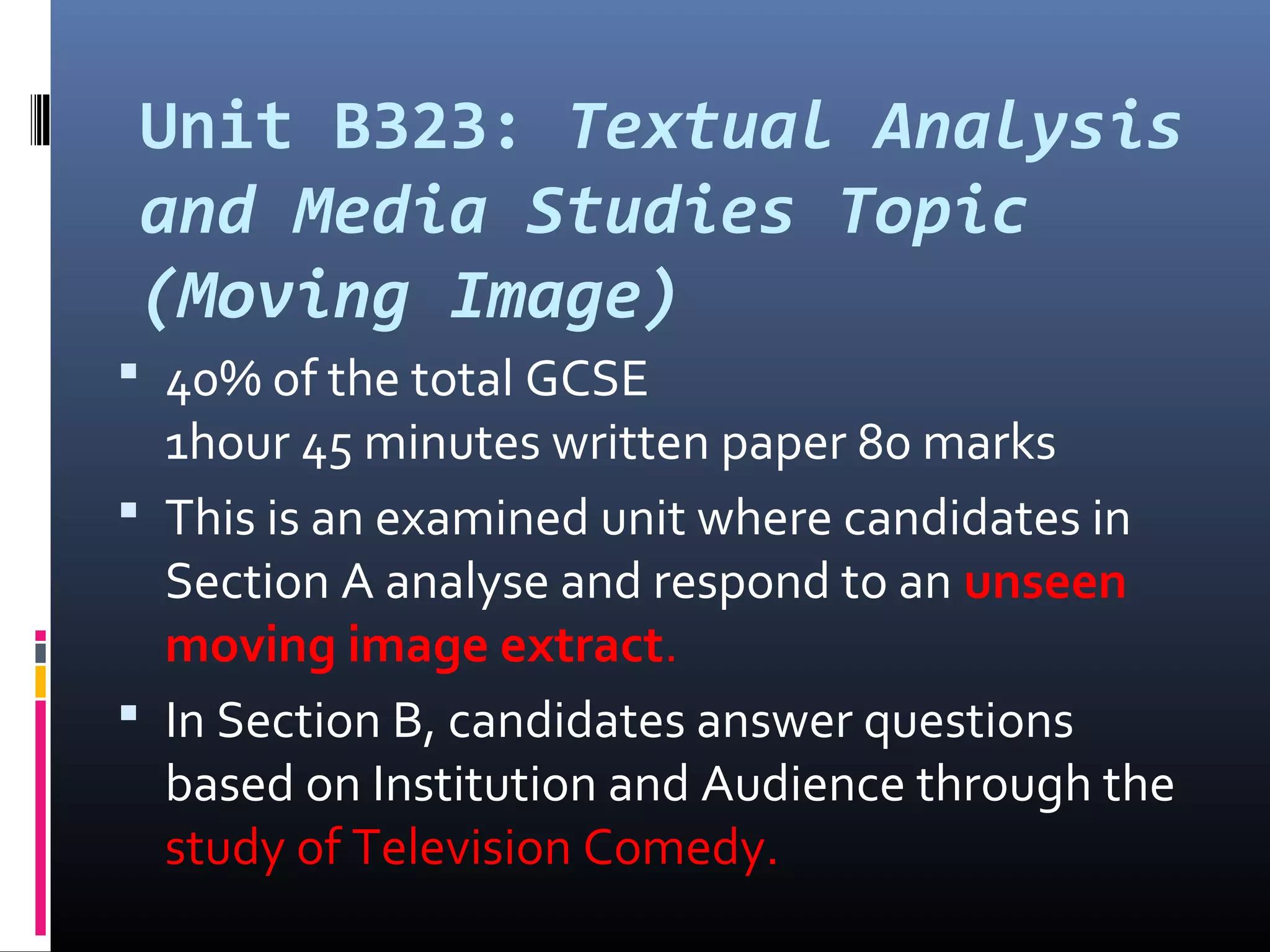 Unit B323: Textual Analysis
and Media Studies Topic
(Moving Image)
 40% of the total GCSE
1hour 45 minutes written paper 80 marks
 This is an examined unit where candidates in
Section A analyse and respond to an unseen
moving image extract.
 In Section B, candidates answer questions
based on Institution and Audience through the
study of Television Comedy.
 