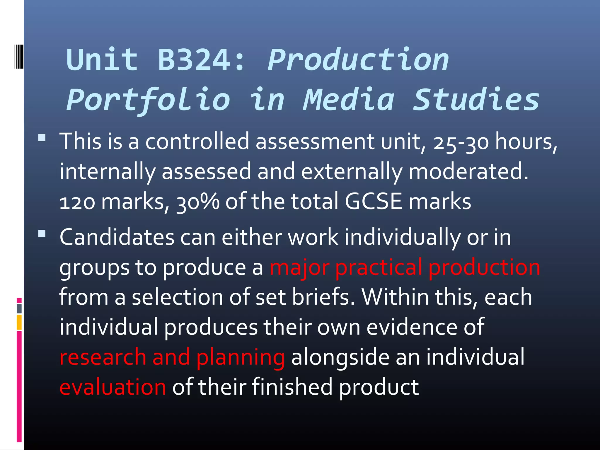 Unit B324: Production
Portfolio in Media Studies
 This is a controlled assessment unit, 25-30 hours,
internally assessed and externally moderated.
120 marks, 30% of the total GCSE marks
 Candidates can either work individually or in
groups to produce a major practical production
from a selection of set briefs. Within this, each
individual produces their own evidence of
research and planning alongside an individual
evaluation of their finished product
 