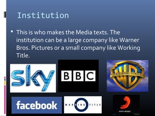 Institution
 This is who makes the Media texts. The
institution can be a large company like Warner
Bros. Pictures or a small company like Working
Title.
 
