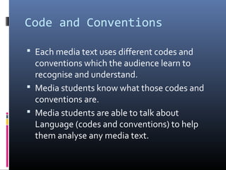 Code and Conventions
 Each media text uses different codes and
conventions which the audience learn to
recognise and understand.
 Media students know what those codes and
conventions are.
 Media students are able to talk about
Language (codes and conventions) to help
them analyse any media text.
 