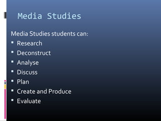 Media Studies
Media Studies students can:
 Research
 Deconstruct
 Analyse
 Discuss
 Plan
 Create and Produce
 Evaluate
 