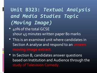 Unit B323: Textual Analysis
and Media Studies Topic
(Moving Image)
 40% of the total GCSE
1hour 45 minutes written paper 80 marks
 This is an examined unit where candidates in
Section A analyse and respond to an unseen
moving image extract.
 In Section B, candidates answer questions
based on Institution and Audience through the
study of Television Comedy.
 
