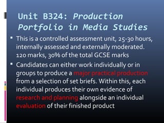 Unit B324: Production
Portfolio in Media Studies
 This is a controlled assessment unit, 25-30 hours,
internally assessed and externally moderated.
120 marks, 30% of the total GCSE marks
 Candidates can either work individually or in
groups to produce a major practical production
from a selection of set briefs. Within this, each
individual produces their own evidence of
research and planning alongside an individual
evaluation of their finished product
 