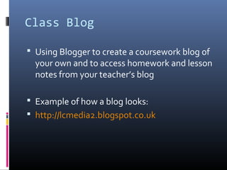 Class Blog
 Using Blogger to create a coursework blog of
your own and to access homework and lesson
notes from your teacher’s blog
 Example of how a blog looks:
 http://lcmedia2.blogspot.co.uk
 