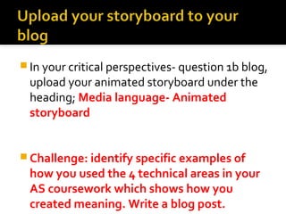 In your critical perspectives- question 1b blog, 
upload your animated storyboard under the 
heading; Media language- Animated 
storyboard 
Challenge: identify specific examples of 
how you used the 4 technical areas in your 
AS coursework which shows how you 
created meaning. Write a blog post. 
 