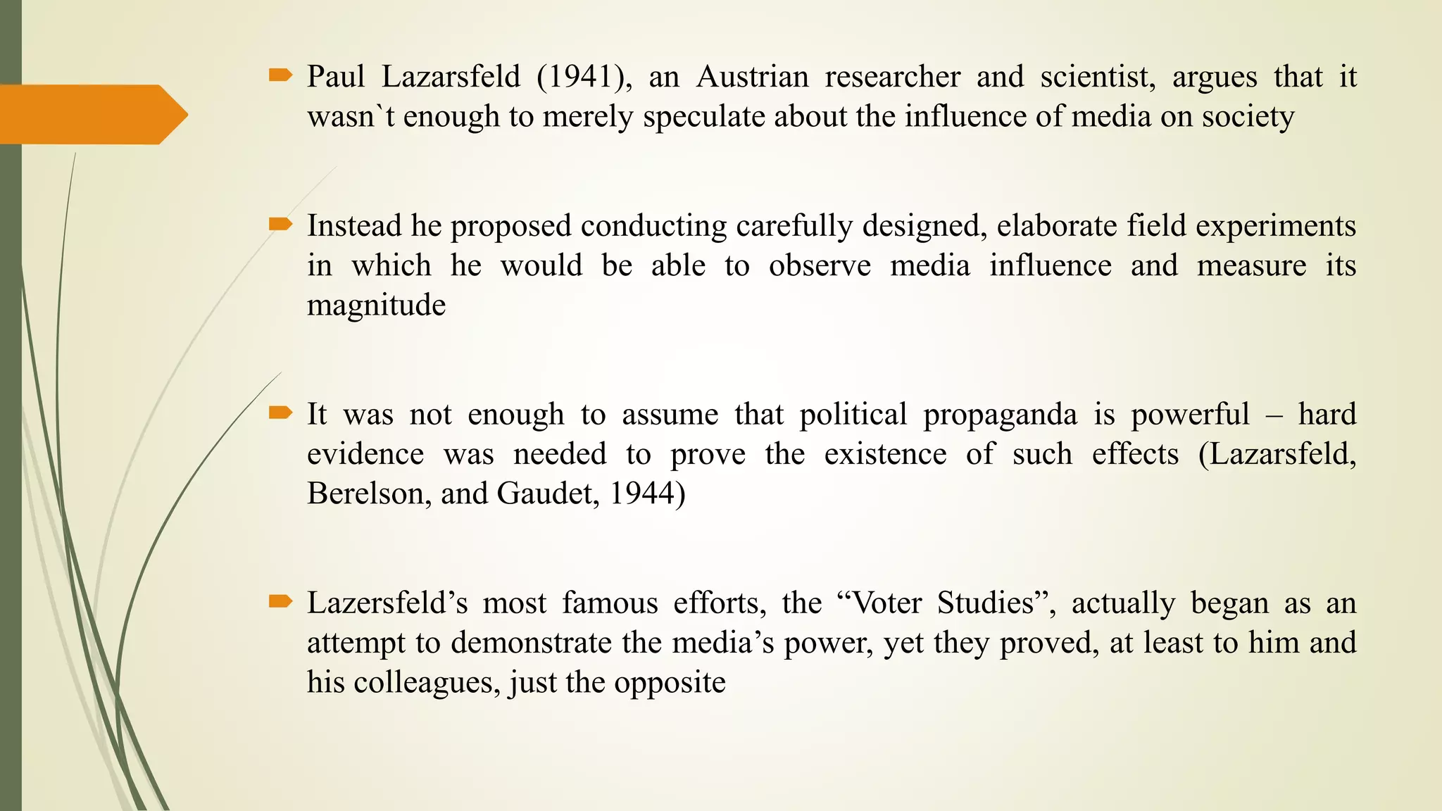  Paul Lazarsfeld (1941), an Austrian researcher and scientist, argues that it
wasn`t enough to merely speculate about the influence of media on society
 Instead he proposed conducting carefully designed, elaborate field experiments
in which he would be able to observe media influence and measure its
magnitude
 It was not enough to assume that political propaganda is powerful – hard
evidence was needed to prove the existence of such effects (Lazarsfeld,
Berelson, and Gaudet, 1944)
 Lazersfeld’s most famous efforts, the “Voter Studies”, actually began as an
attempt to demonstrate the media’s power, yet they proved, at least to him and
his colleagues, just the opposite
 