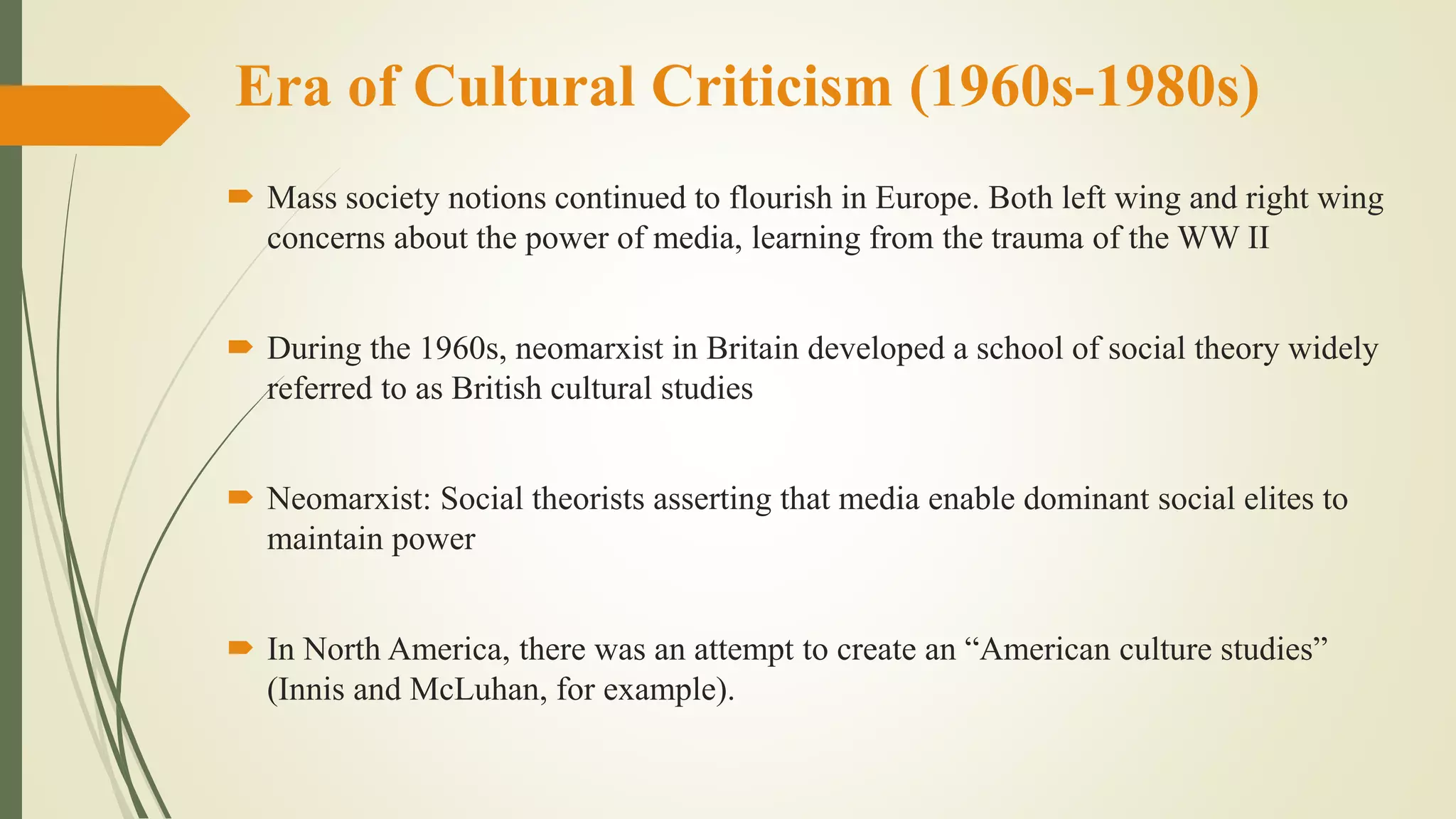 Era of Cultural Criticism (1960s-1980s)
 Mass society notions continued to flourish in Europe. Both left wing and right wing
concerns about the power of media, learning from the trauma of the WW II
 During the 1960s, neomarxist in Britain developed a school of social theory widely
referred to as British cultural studies
 Neomarxist: Social theorists asserting that media enable dominant social elites to
maintain power
 In North America, there was an attempt to create an “American culture studies”
(Innis and McLuhan, for example).
 