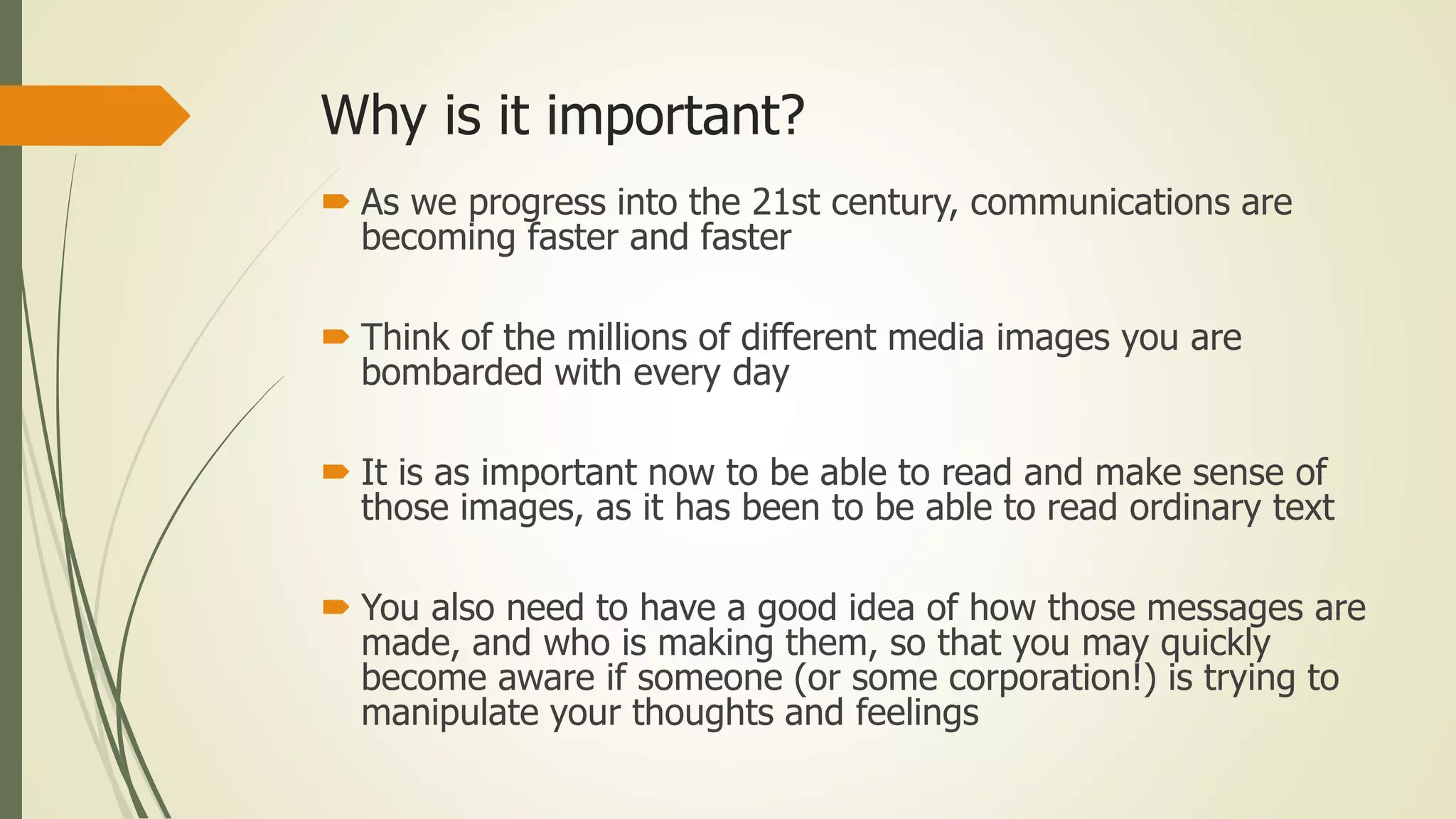 Why is it important?
 As we progress into the 21st century, communications are
becoming faster and faster
 Think of the millions of different media images you are
bombarded with every day
 It is as important now to be able to read and make sense of
those images, as it has been to be able to read ordinary text
 You also need to have a good idea of how those messages are
made, and who is making them, so that you may quickly
become aware if someone (or some corporation!) is trying to
manipulate your thoughts and feelings
 