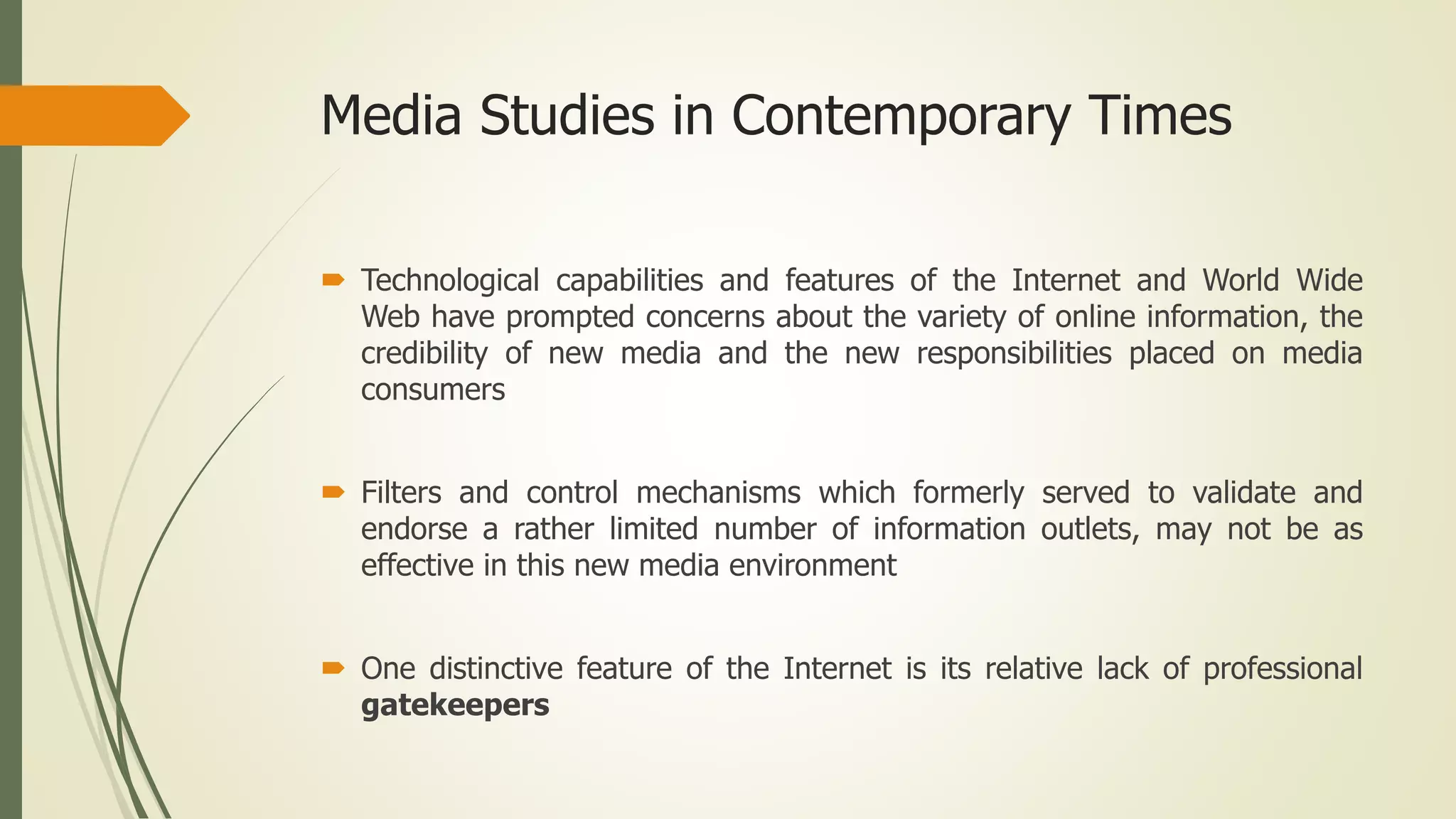 Media Studies in Contemporary Times
 Technological capabilities and features of the Internet and World Wide
Web have prompted concerns about the variety of online information, the
credibility of new media and the new responsibilities placed on media
consumers
 Filters and control mechanisms which formerly served to validate and
endorse a rather limited number of information outlets, may not be as
effective in this new media environment
 One distinctive feature of the Internet is its relative lack of professional
gatekeepers
 