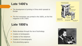 Late 1400’s
 The development of printing in China which spreads to
Europe
 The first newspaper was printed in the 1600’s, an the first
magazine in the 1700’s
Late 1800’s
 Media develops through the rise of technology
 Creation of photography
 Creation of the telephone
 Creation of cinematography
 First advertising agency
 