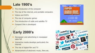 Late 1900’s
 The introduction of the computer
 The rise of the internet, and portable computers
 Videos and DVD’s
 The rise of computer games
 The introduction of cable and satellite TV
 Compact Disk is developed
Early 2000’s
 Newspaper and advertising in newspaper
sales fall
 Interactive media develops particularly the
internet
 The rise of digital film and TV
 Advancement of electronic music, films etc.
 