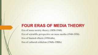 FOUR ERAS OF MEDIA THEORY
Era of mass society theory (1850-1940)
Era of scientific perspective on mass media (1940-1950)
Era of limited effects (1950-60s)
Era of cultural criticism (1960s-1980s)
 
