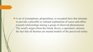 A set of assumptions, propositions, or accepted facts that attempts
to provide a plausible or rational explanation of cause-and-effect
(causal) relationships among a group of observed phenomenon.
The word's origin (from the Greek thorós, a spectator), stresses
the fact that all theories are mental models of the perceived reality
 