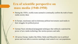 Era of scientific perspective on
mass media (1940-1950)
 During the 1930’s, world events seemed to continually confirm the truth of mass
media society ideas
 In Europe, reactionary and revolutionary political movements used media in
their struggles for political power
 German Nazis introduced propaganda techniques that ruthlessly exploited the
power of new media technology like motion pictures and radio
 All across Europe, leaders like Hitler, Stalin and Mussolini rose to political
power and were able to exercise seemingly total control over vast populations
 