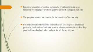  Private ownership of media, especially broadcast media, was
replaced by direct government control in most European nations
 The purpose was to use media for the service of the society
 But the unintended outcome in most cases was to place enormous
power in the hands of ruthless leaders who were convinced that they
personally embodied what as best for all their citizens
 