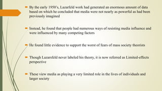  By the early 1950’s, Lazarfeld work had generated an enormous amount of data
based on which he concluded that media were not nearly as powerful as had been
previously imagined
 Instead, he found that people had numerous ways of resisting media influence and
were influenced by many competing factors
 He found little evidence to support the worst of fears of mass society theorists
 Though Lazarsfeld never labeled his theory, it is now referred as Limited-effects
perspective
 These view media as playing a very limited role in the lives of individuals and
larger society
 