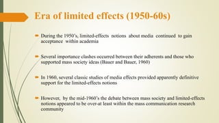 Era of limited effects (1950-60s)
 During the 1950’s, limited-effects notions about media continued to gain
acceptance within academia
 Several importance clashes occurred between their adherents and those who
supported mass society ideas (Bauer and Bauer, 1960)
 In 1960, several classic studies of media effects provided apparently definitive
support for the limited-effects notions
 However, by the mid-1960’s the debate between mass society and limited-effects
notions appeared to be over-at least within the mass communication research
community
 