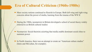 Era of Cultural Criticism (1960s-1980s)
 Mass society notions continued to flourish in Europe. Both left wing and right wing
concerns about the power of media, learning from the trauma of the WW II
 During the 1960s, neomarxist in Britain developed a school of social theory widely
referred to as British cultural studies
 Neomarxist: Social theorists asserting that media enable dominant social elites to
maintain power
 In North America, there was an attempt to create an “American culture studies”
(Innis and McLuhan, for example).
 