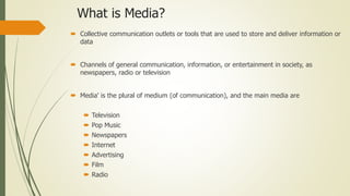 What is Media?
 Collective communication outlets or tools that are used to store and deliver information or
data
 Channels of general communication, information, or entertainment in society, as
newspapers, radio or television
 Media' is the plural of medium (of communication), and the main media are
 Television
 Pop Music
 Newspapers
 Internet
 Advertising
 Film
 Radio
 
