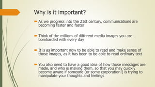 Why is it important?
 As we progress into the 21st century, communications are
becoming faster and faster
 Think of the millions of different media images you are
bombarded with every day
 It is as important now to be able to read and make sense of
those images, as it has been to be able to read ordinary text
 You also need to have a good idea of how those messages are
made, and who is making them, so that you may quickly
become aware if someone (or some corporation!) is trying to
manipulate your thoughts and feelings
 